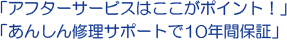 「アフターサービスはここがポイント!」「あんしん修理サポートで10年間保証」 「アフターサービスはここがポイント!」「あんしん修理サポートで10年間保証」